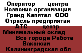 Оператор Call-центра › Название организации ­ Гранд Капитал, ООО › Отрасль предприятия ­ АТС, call-центр › Минимальный оклад ­ 30 000 - Все города Работа » Вакансии   . Калининградская обл.,Советск г.